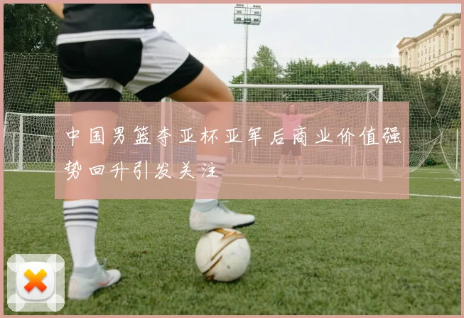 中国男篮夺亚杯亚军后商业价值强势回升引发关注