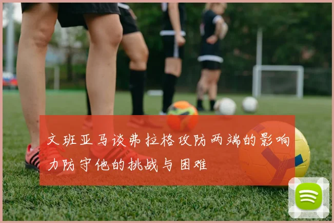 文班亚马谈弗拉格攻防两端的影响力防守他的挑战与困难