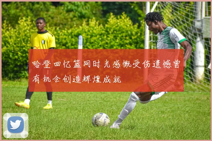哈登回忆篮网时光感慨受伤遗憾曾有机会创造辉煌成就