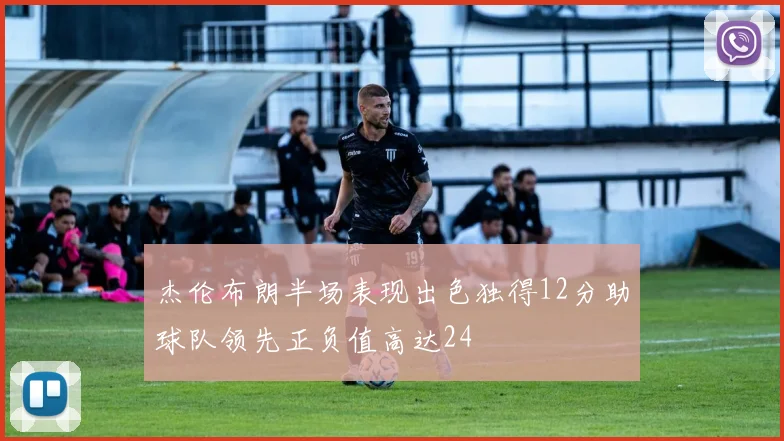 杰伦布朗半场表现出色独得12分助球队领先正负值高达24