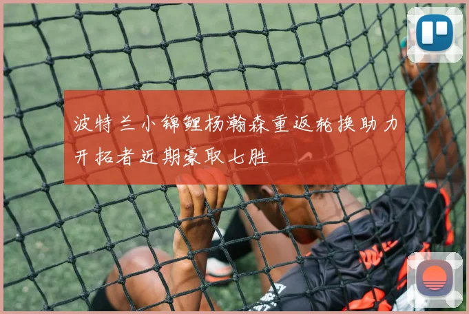 波特兰小锦鲤杨瀚森重返轮换助力开拓者近期豪取七胜