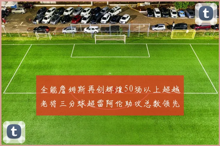 全能詹姆斯再创辉煌50场以上超越老将三分球超雷阿伦助攻总数领先隆多