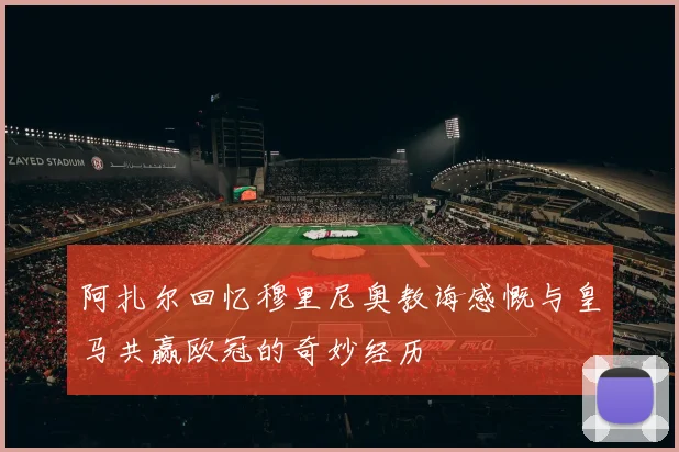 阿扎尔回忆穆里尼奥教诲感慨与皇马共赢欧冠的奇妙经历