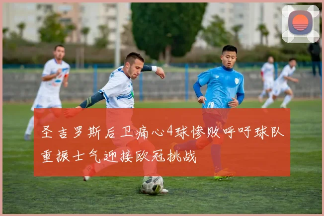 圣吉罗斯后卫痛心4球惨败呼吁球队重振士气迎接欧冠挑战