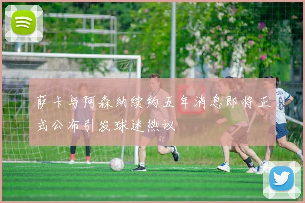萨卡与阿森纳续约五年消息即将正式公布引发球迷热议
