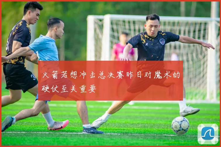 火箭若想冲击总决赛昨日对魔术的硬仗至关重要