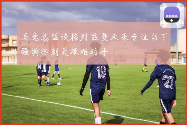 马竞总监谈格列兹曼未来专注当下强调热刺是艰难对手