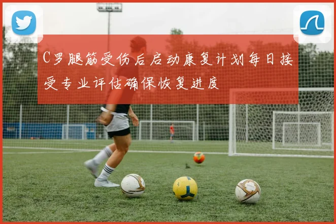 C罗腿筋受伤后启动康复计划每日接受专业评估确保恢复进度