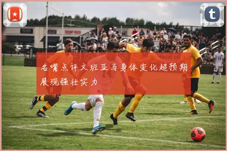 名嘴点评文班亚马身体变化超预期展现强壮实力