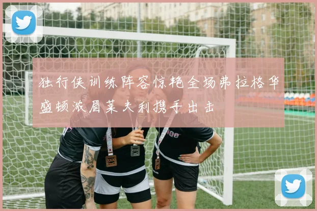 独行侠训练阵容惊艳全场弗拉格华盛顿浓眉莱夫利携手出击