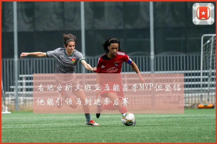 名记分析文班亚马能否夺MVP但坚信他能引领马刺进季后赛