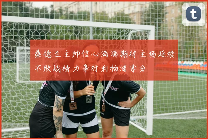 桑德兰主帅信心满满期待主场延续不败战绩力争对利物浦拿分