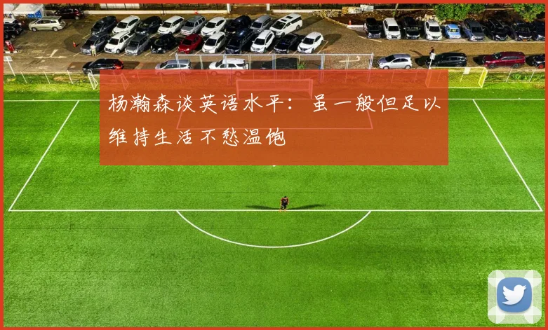 杨瀚森谈英语水平：虽一般但足以维持生活不愁温饱