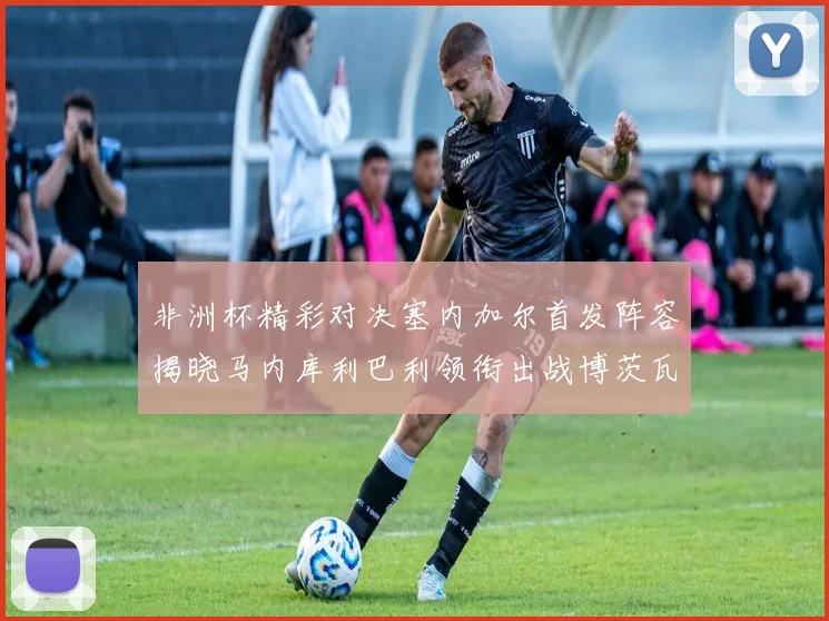 非洲杯精彩对决塞内加尔首发阵容揭晓马内库利巴利领衔出战博茨瓦纳