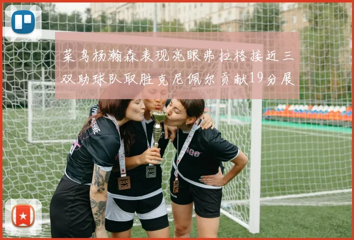菜鸟杨瀚森表现亮眼弗拉格接近三双助球队取胜克尼佩尔贡献19分展现实力