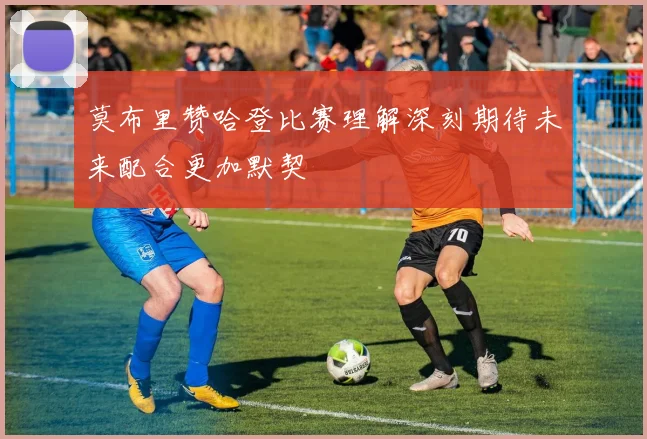 莫布里赞哈登比赛理解深刻期待未来配合更加默契