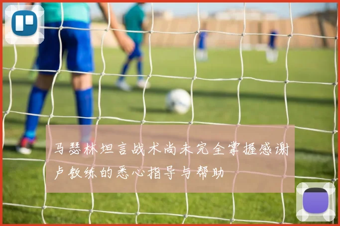 马瑟林坦言战术尚未完全掌握感谢卢教练的悉心指导与帮助