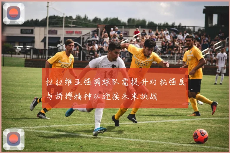 拉拉维亚强调球队需提升对抗强度与拼搏精神以迎接未来挑战