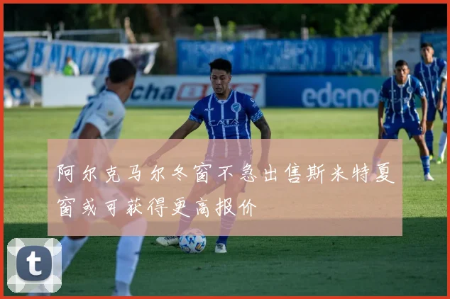 阿尔克马尔冬窗不急出售斯米特夏窗或可获得更高报价