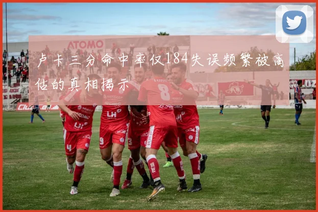 卢卡三分命中率仅184失误频繁被高估的真相揭示