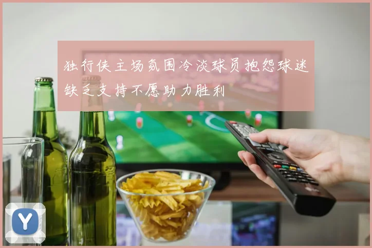 独行侠主场氛围冷淡球员抱怨球迷缺乏支持不愿助力胜利
