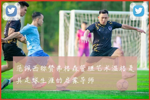 范佩西称赞弗格森管理艺术温格是其足球生涯的启蒙导师
