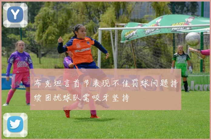 布克坦言首节表现不佳罚球问题持续困扰球队需咬牙坚持