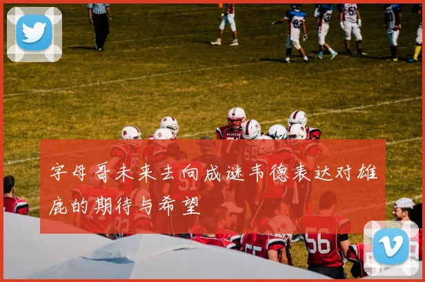 字母哥未来去向成谜韦德表达对雄鹿的期待与希望