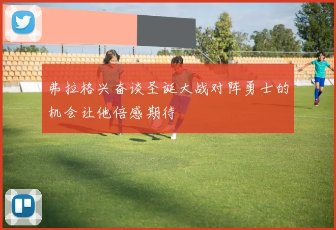 弗拉格兴奋谈圣诞大战对阵勇士的机会让他倍感期待