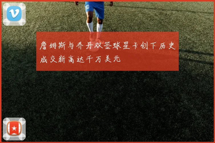 詹姆斯与乔丹双签球星卡创下历史成交新高达千万美元