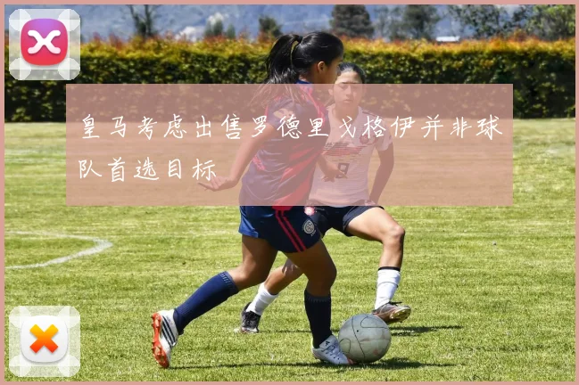 皇马考虑出售罗德里戈格伊并非球队首选目标