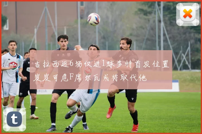 吉拉西近6场仅进1球多特首发位置岌岌可危F席尔瓦或将取代他