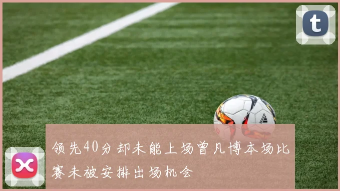 领先40分却未能上场曾凡博本场比赛未被安排出场机会
