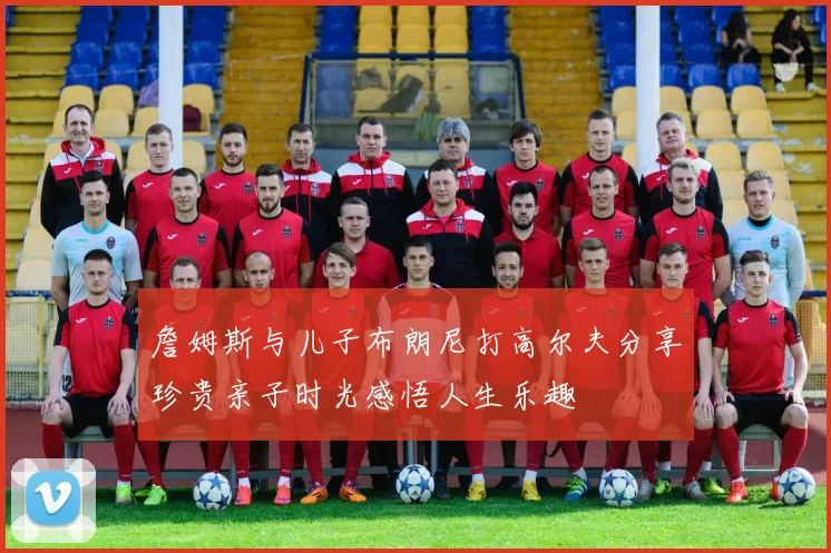 詹姆斯与儿子布朗尼打高尔夫分享珍贵亲子时光感悟人生乐趣