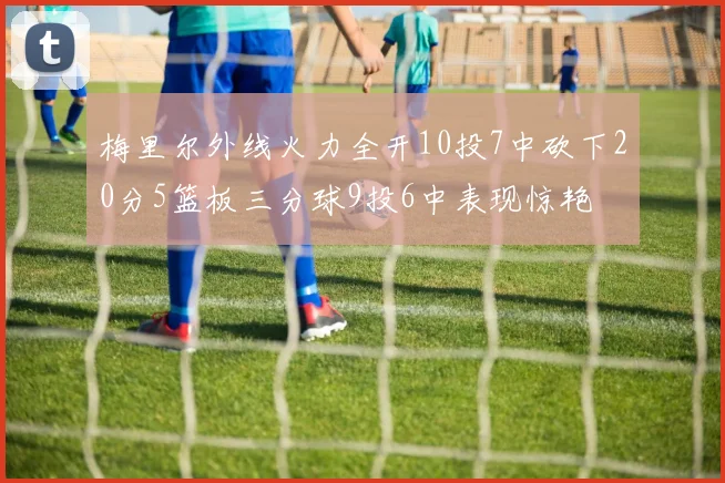 梅里尔外线火力全开10投7中砍下20分5篮板三分球9投6中表现惊艳