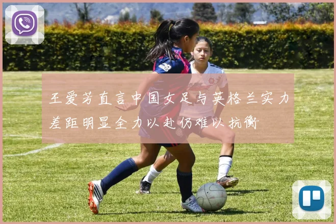 王爱芳直言中国女足与英格兰实力差距明显全力以赴仍难以抗衡