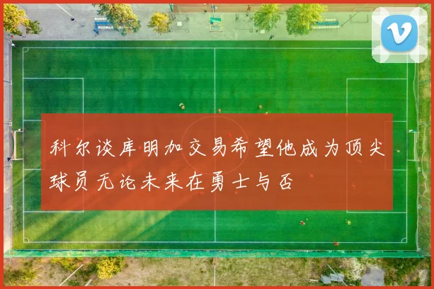 科尔谈库明加交易希望他成为顶尖球员无论未来在勇士与否