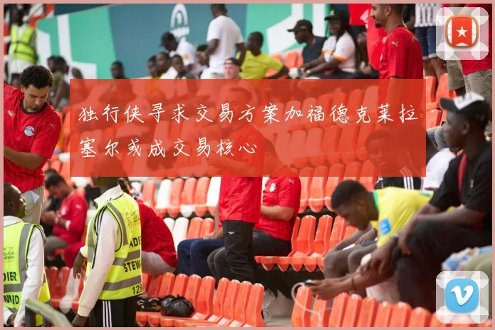 独行侠寻求交易方案加福德克莱拉塞尔或成交易核心