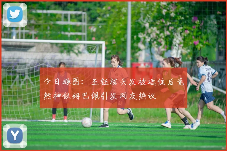 今日趣图：王钰栋头发被遮住后竟然神似姆巴佩引发网友热议