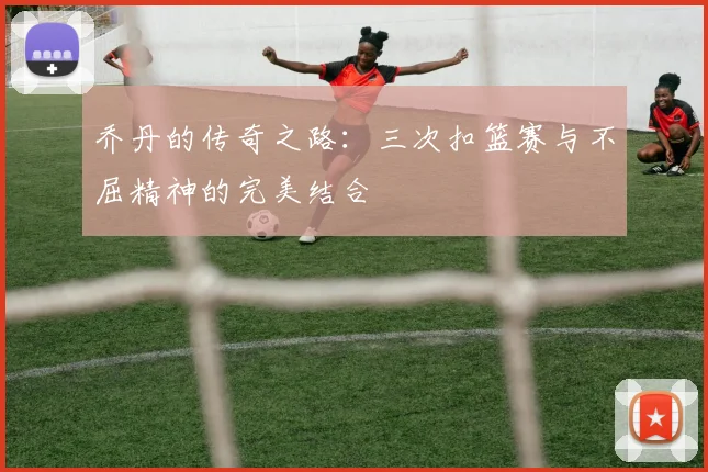 乔丹的传奇之路：三次扣篮赛与不屈精神的完美结合