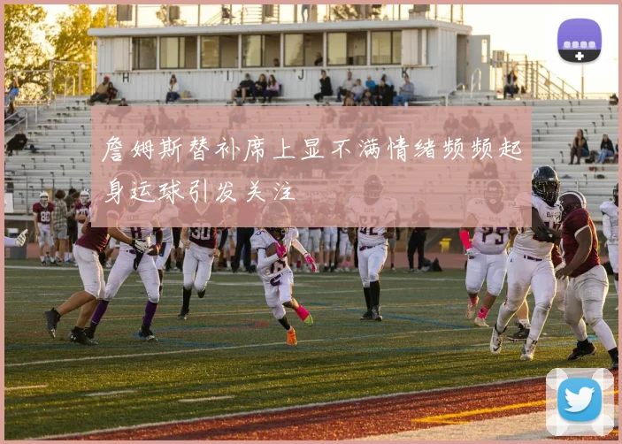 詹姆斯替补席上显不满情绪频频起身运球引发关注