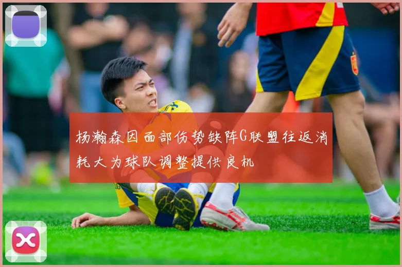 杨瀚森因面部伤势缺阵G联盟往返消耗大为球队调整提供良机