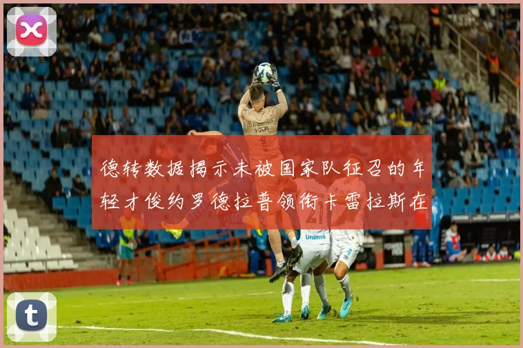 德转数据揭示未被国家队征召的年轻才俊约罗德拉普领衔卡雷拉斯在列