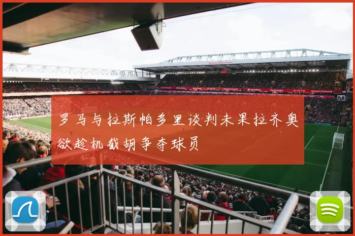 罗马与拉斯帕多里谈判未果拉齐奥欲趁机截胡争夺球员
