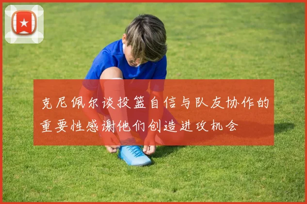 克尼佩尔谈投篮自信与队友协作的重要性感谢他们创造进攻机会