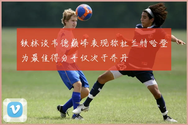 铁林谈韦德巅峰表现称杜兰特哈登为最佳得分手仅次于乔丹