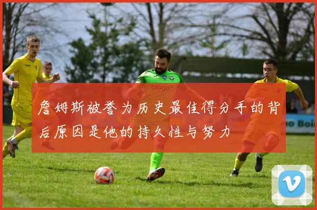 詹姆斯被誉为历史最佳得分手的背后原因是他的持久性与努力